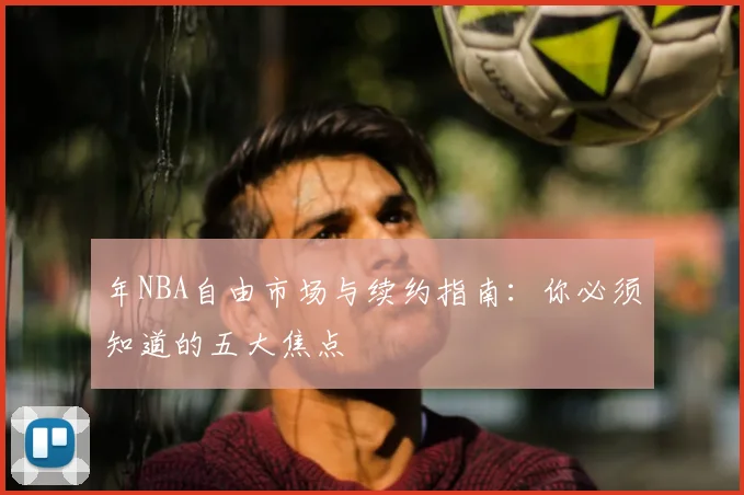 年NBA自由市场与续约指南：你必须知道的五大焦点