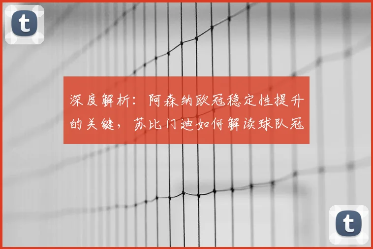 深度解析：阿森纳欧冠稳定性提升的关键，苏比门迪如何解读球队冠军雄心？