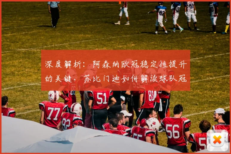 深度解析：阿森纳欧冠稳定性提升的关键，苏比门迪如何解读球队冠军雄心？