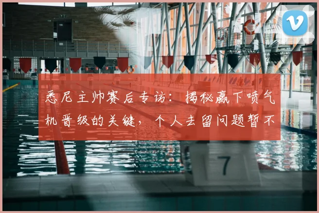 悉尼主帅赛后专访:揭秘赢下喷气机晋级的关键,个人去留问题暂不讨论