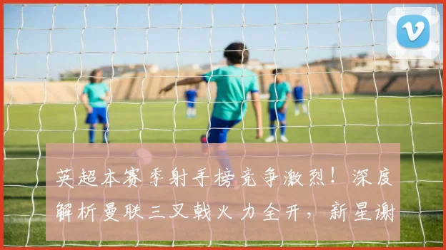 英超本赛季射手榜竞争激烈！深度解析曼联三叉戟火力全开，新星谢什科姆库组合能否撼动格局？
