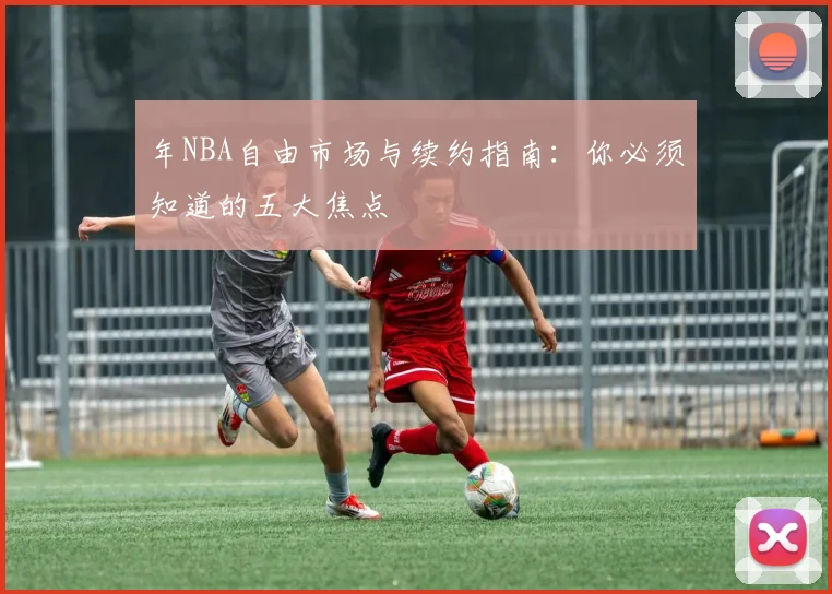 年NBA自由市场与续约指南：你必须知道的五大焦点