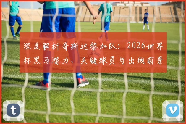 深度解析哥斯达黎加队：2026世界杯黑马潜力、关键球员与出线前景