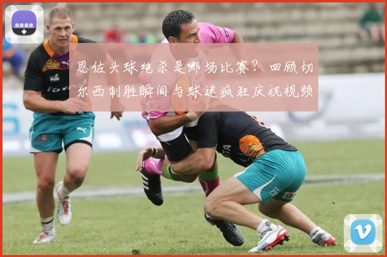 恩佐头球绝杀是哪场比赛？回顾切尔西制胜瞬间与球迷疯狂庆祝视频