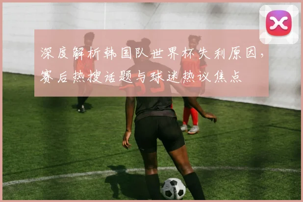 深度解析韩国队世界杯失利原因，赛后热搜话题与球迷热议焦点