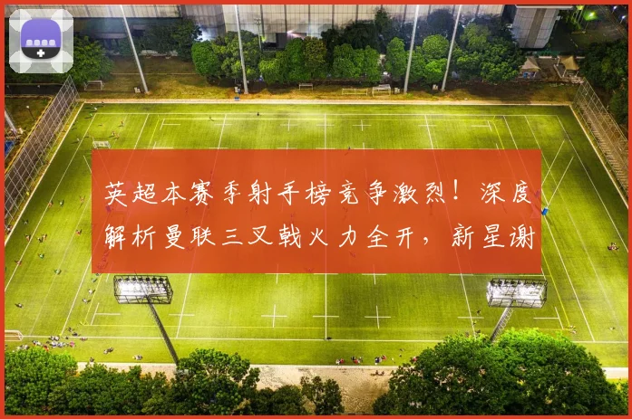 英超本赛季射手榜竞争激烈！深度解析曼联三叉戟火力全开，新星谢什科姆库组合能否撼动格局？