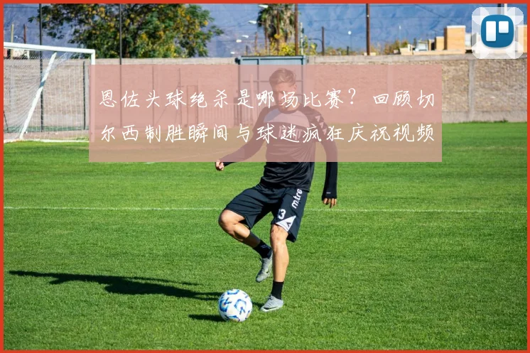恩佐头球绝杀是哪场比赛？回顾切尔西制胜瞬间与球迷疯狂庆祝视频